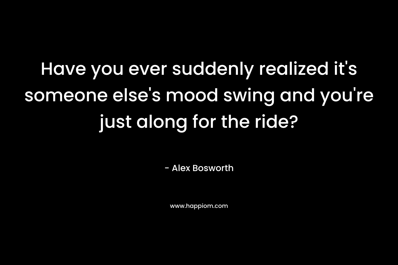 Have you ever suddenly realized it’s someone else’s mood swing and you’re just along for the ride? – Alex Bosworth
