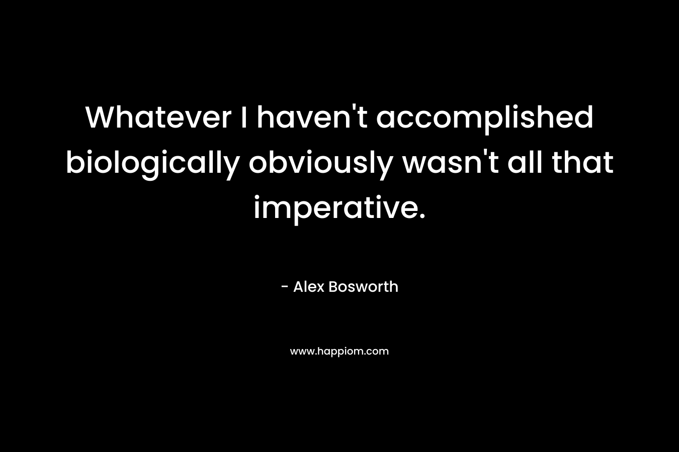 Whatever I haven’t accomplished biologically obviously wasn’t all that imperative. – Alex Bosworth