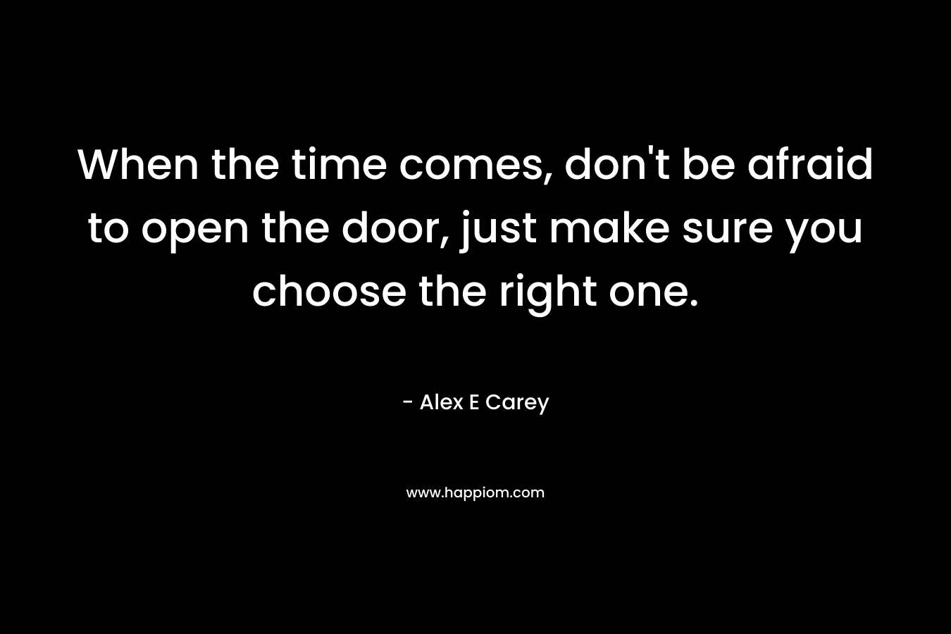 When the time comes, don’t be afraid to open the door, just make sure you choose the right one. – Alex E Carey