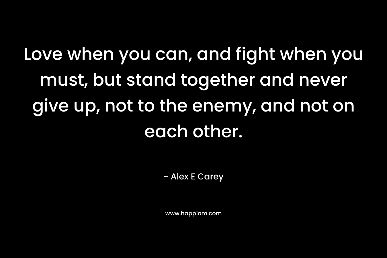 Love when you can, and fight when you must, but stand together and never give up, not to the enemy, and not on each other. – Alex E Carey