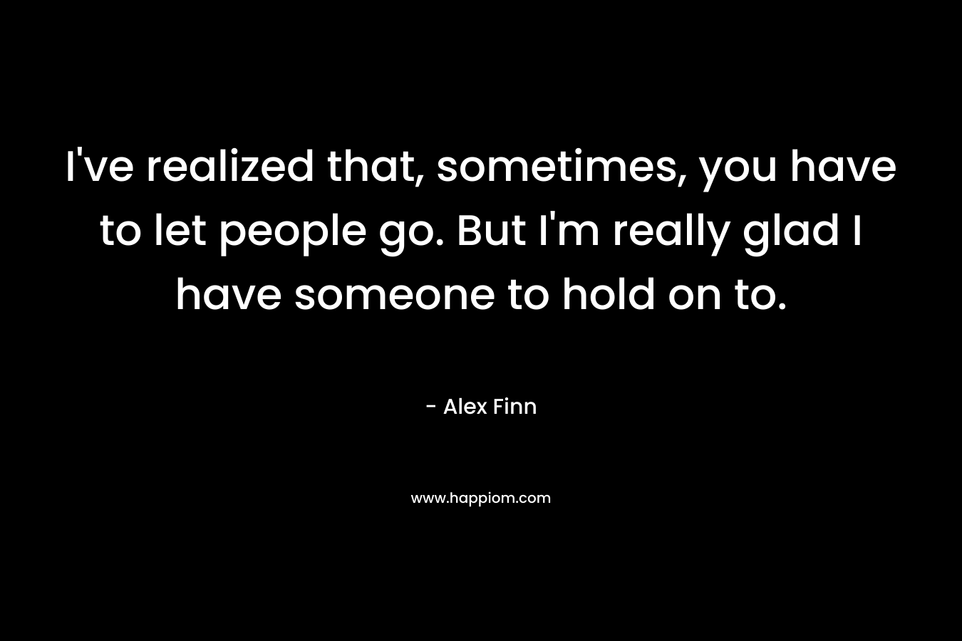 I’ve realized that, sometimes, you have to let people go. But I’m really glad I have someone to hold on to. – Alex Finn