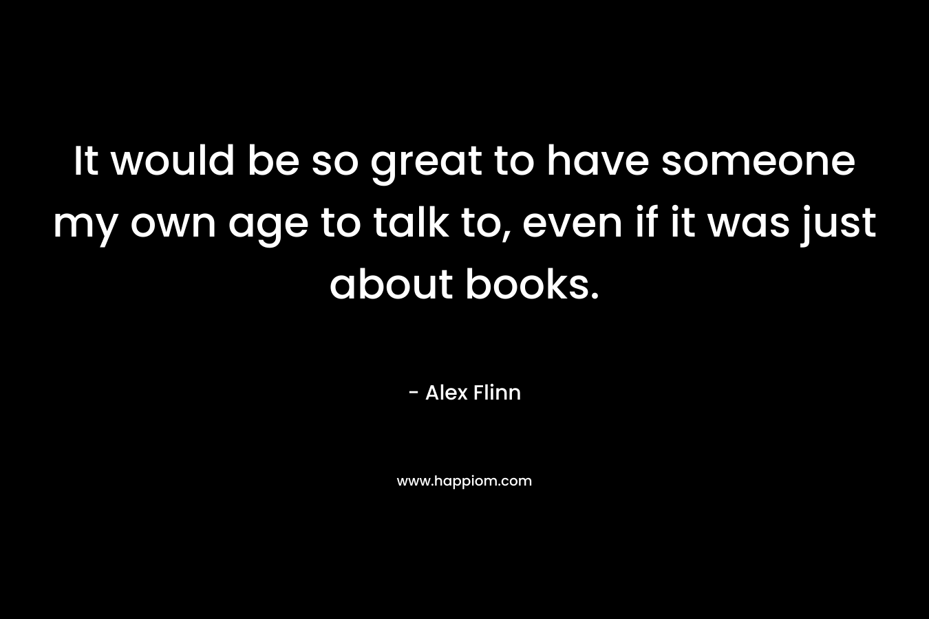 It would be so great to have someone my own age to talk to, even if it was just about books. – Alex Flinn