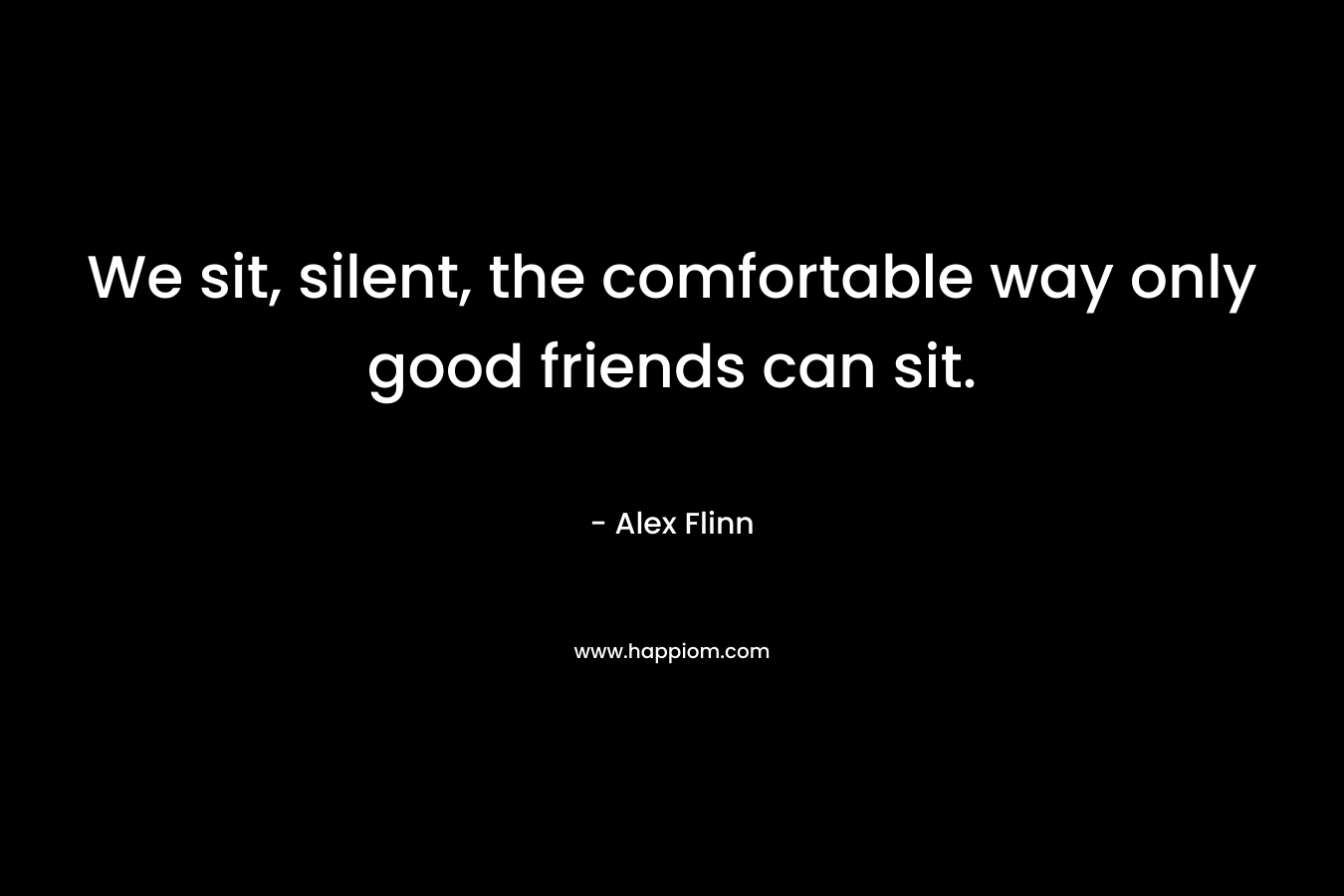 We sit, silent, the comfortable way only good friends can sit.