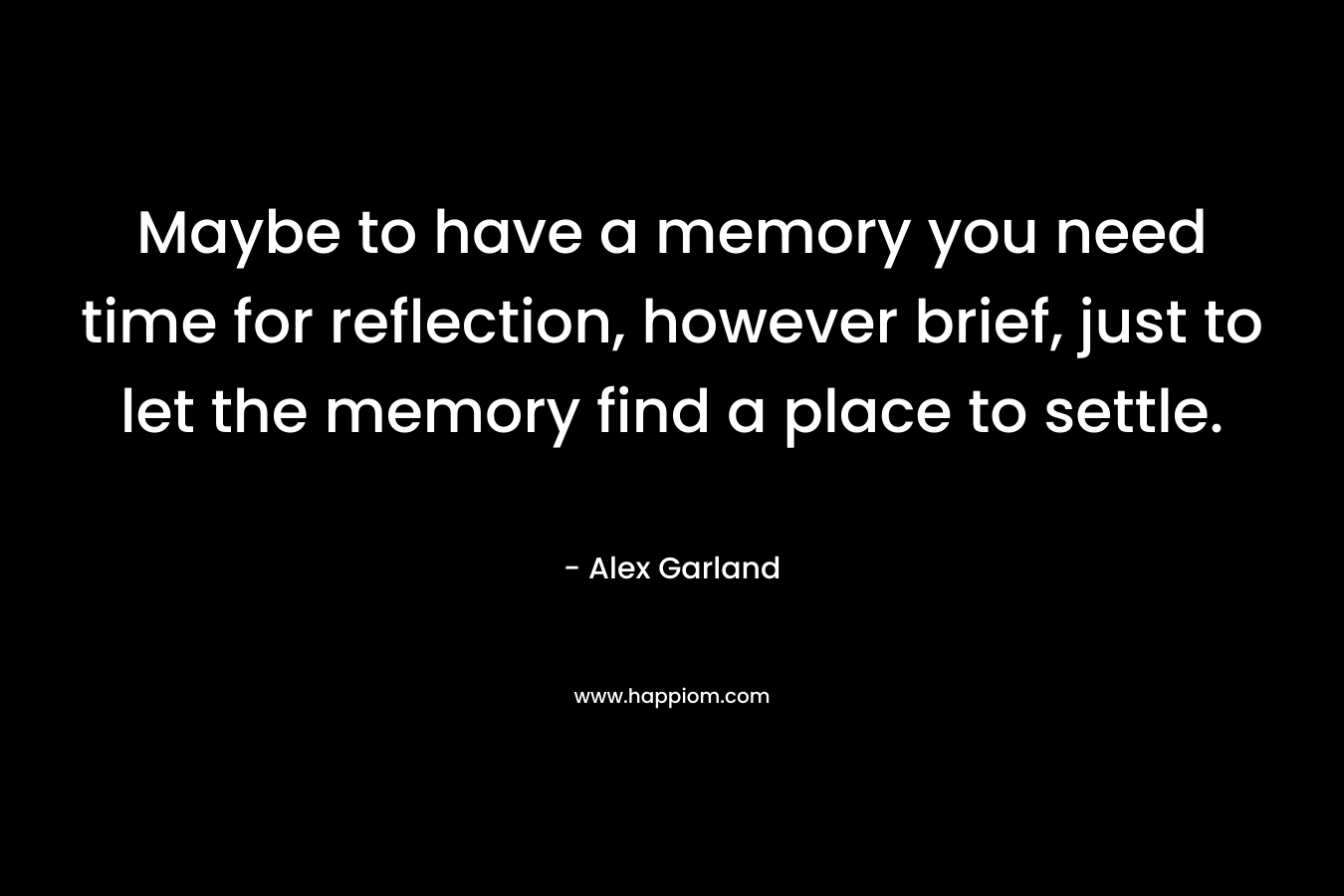 Maybe to have a memory you need time for reflection, however brief, just to let the memory find a place to settle. – Alex Garland