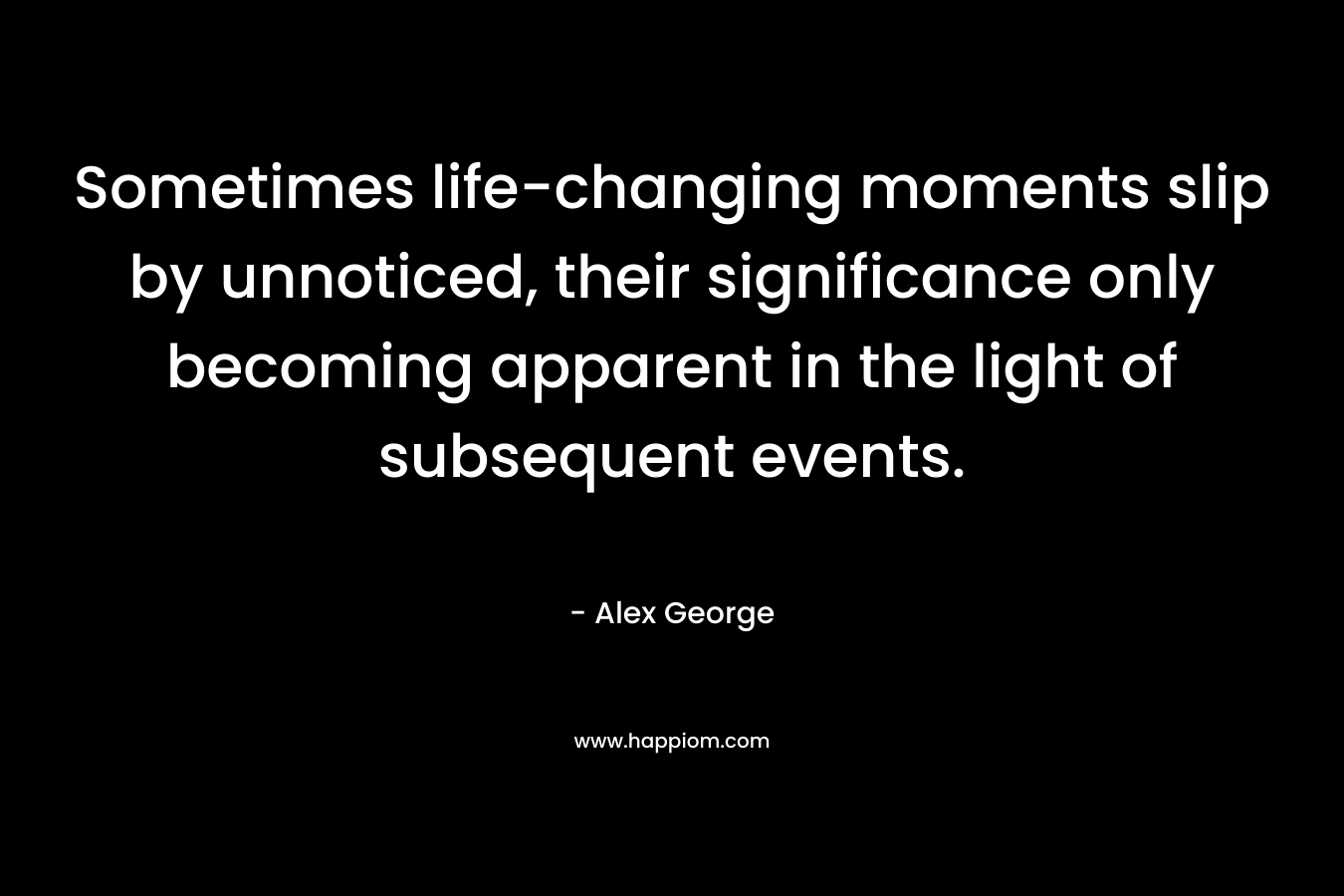 Sometimes life-changing moments slip by unnoticed, their significance only becoming apparent in the light of subsequent events. – Alex George
