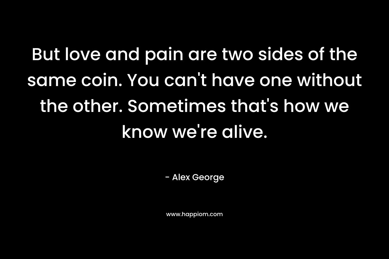 But love and pain are two sides of the same coin. You can’t have one without the other. Sometimes that’s how we know we’re alive. – Alex George