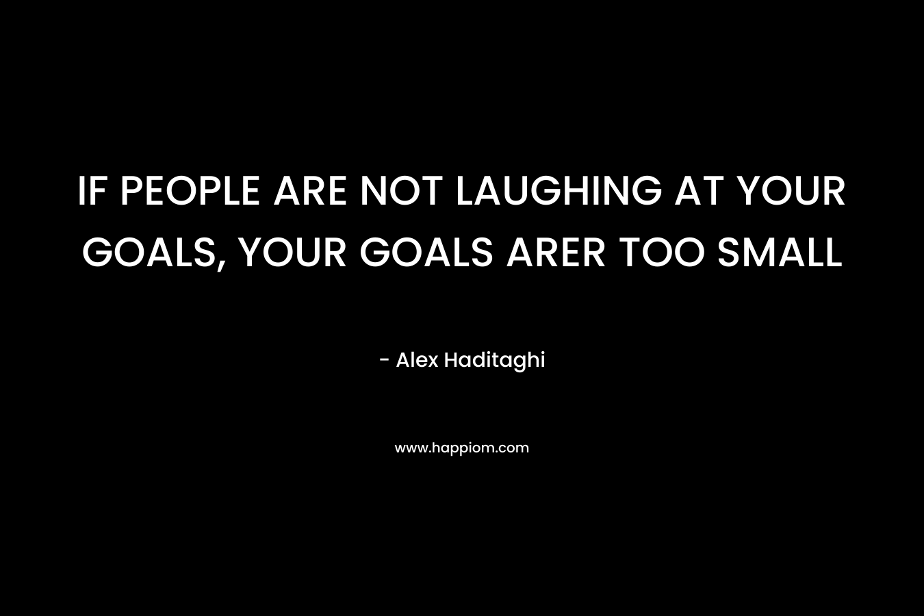 IF PEOPLE ARE NOT LAUGHING AT YOUR GOALS, YOUR GOALS ARER TOO SMALL