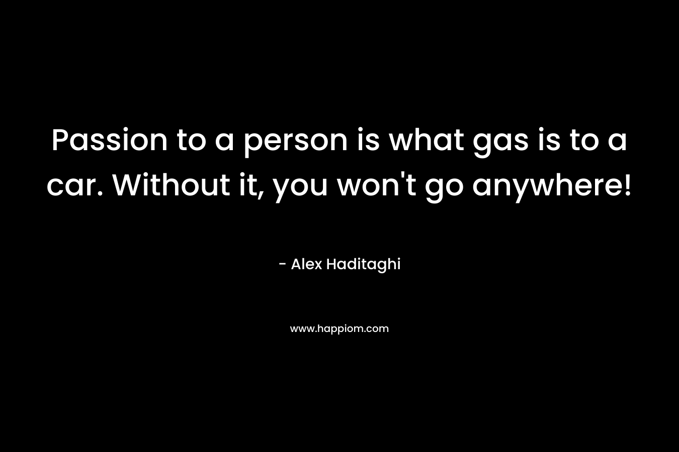 Passion to a person is what gas is to a car. Without it, you won’t go anywhere! – Alex Haditaghi