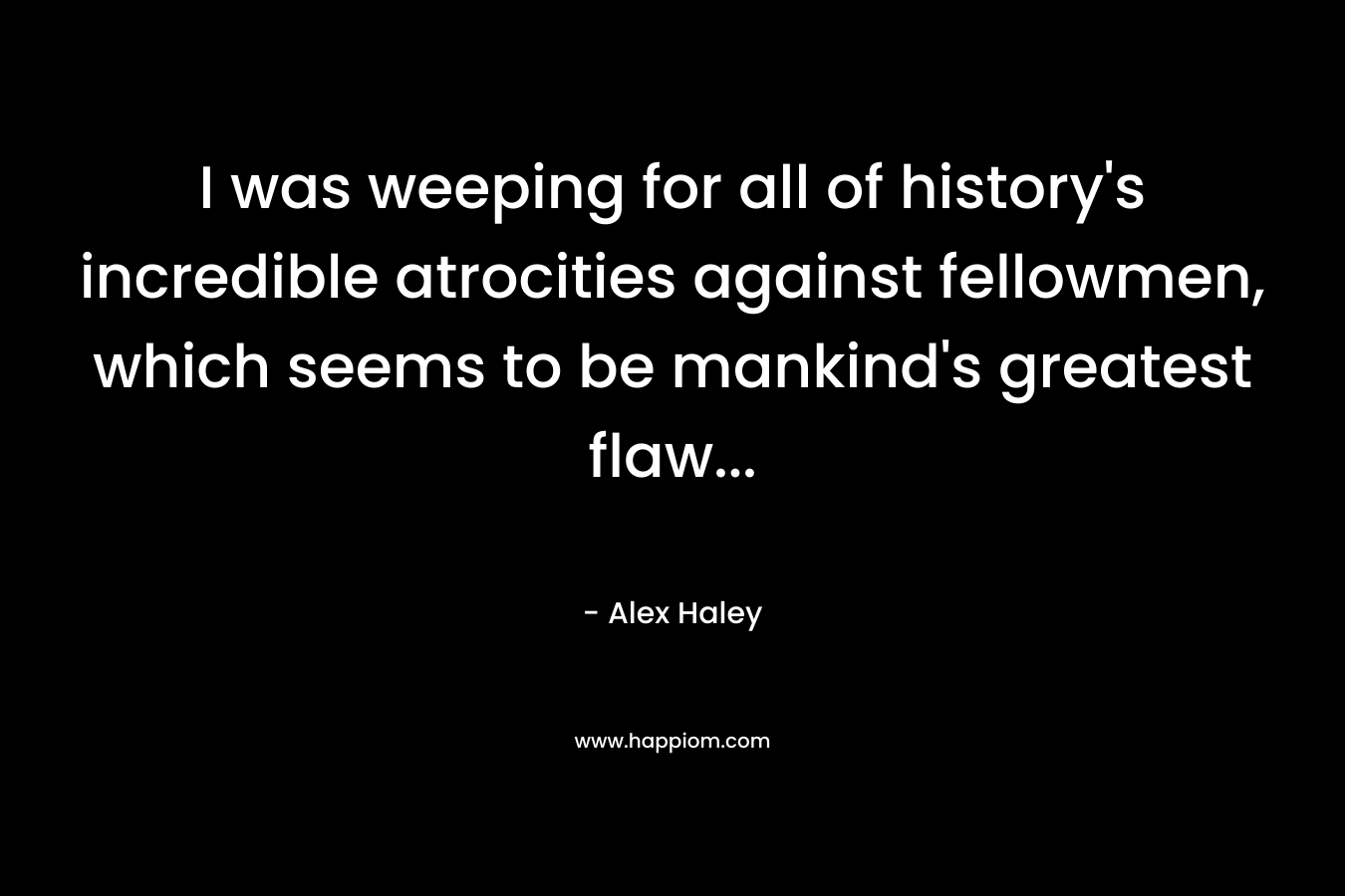 I was weeping for all of history’s incredible atrocities against fellowmen, which seems to be mankind’s greatest flaw… – Alex Haley