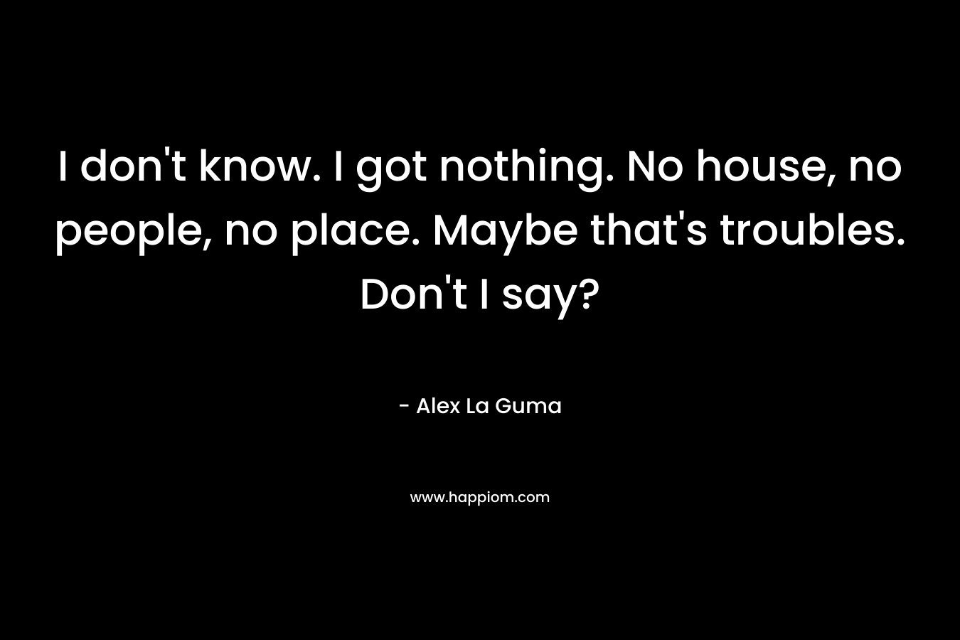 I don't know. I got nothing. No house, no people, no place. Maybe that's troubles. Don't I say?
