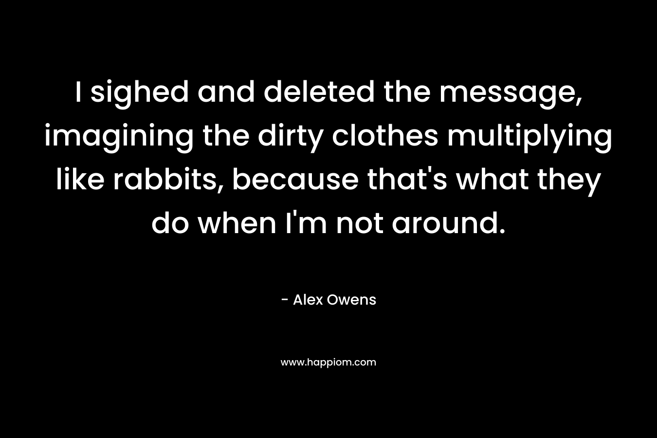 I sighed and deleted the message, imagining the dirty clothes multiplying like rabbits, because that's what they do when I'm not around.