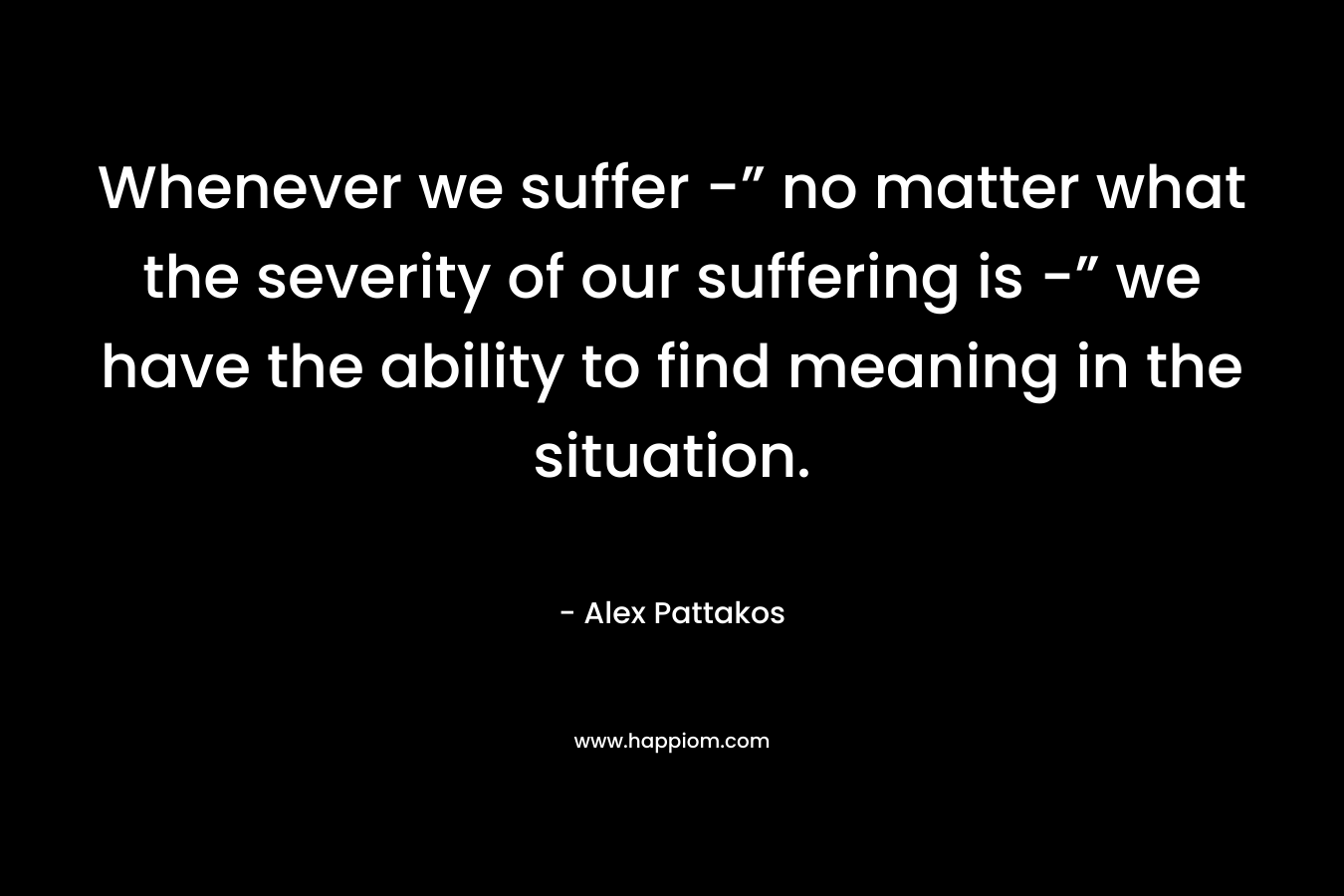 Whenever we suffer -” no matter what the severity of our suffering is -” we have the ability to find meaning in the situation.