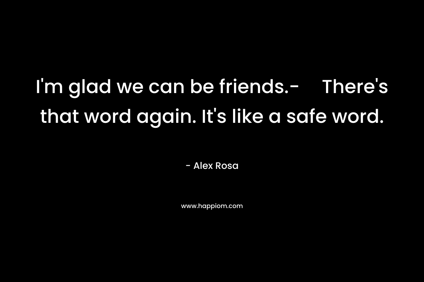 I'm glad we can be friends.-There's that word again. It's like a safe word.