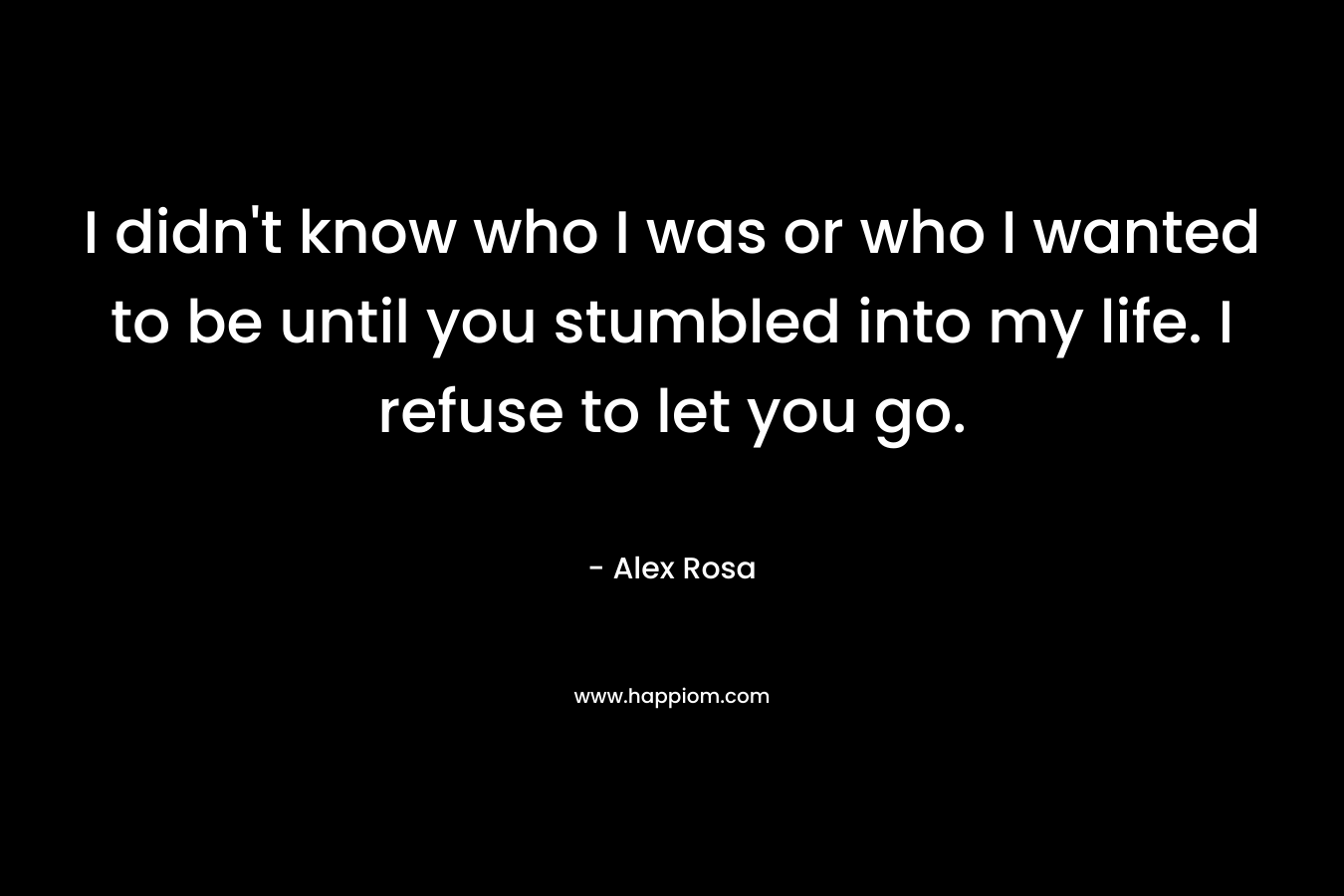 I didn’t know who I was or who I wanted to be until you stumbled into my life. I refuse to let you go. – Alex Rosa