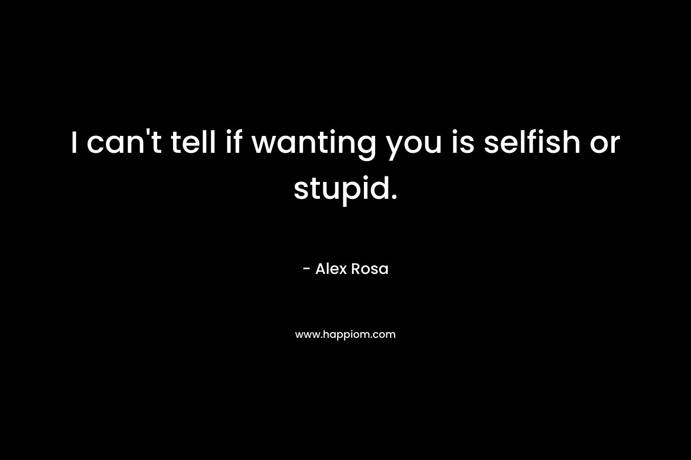 I can’t tell if wanting you is selfish or stupid. – Alex Rosa