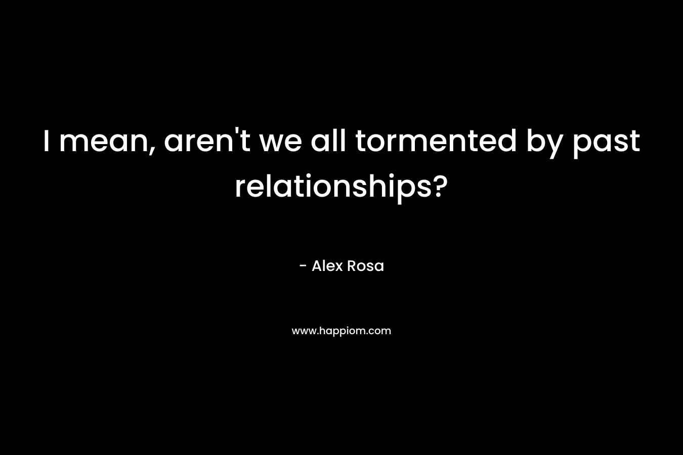 I mean, aren’t we all tormented by past relationships? – Alex Rosa