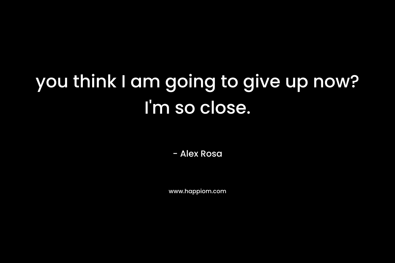 you think I am going to give up now? I’m so close. – Alex Rosa