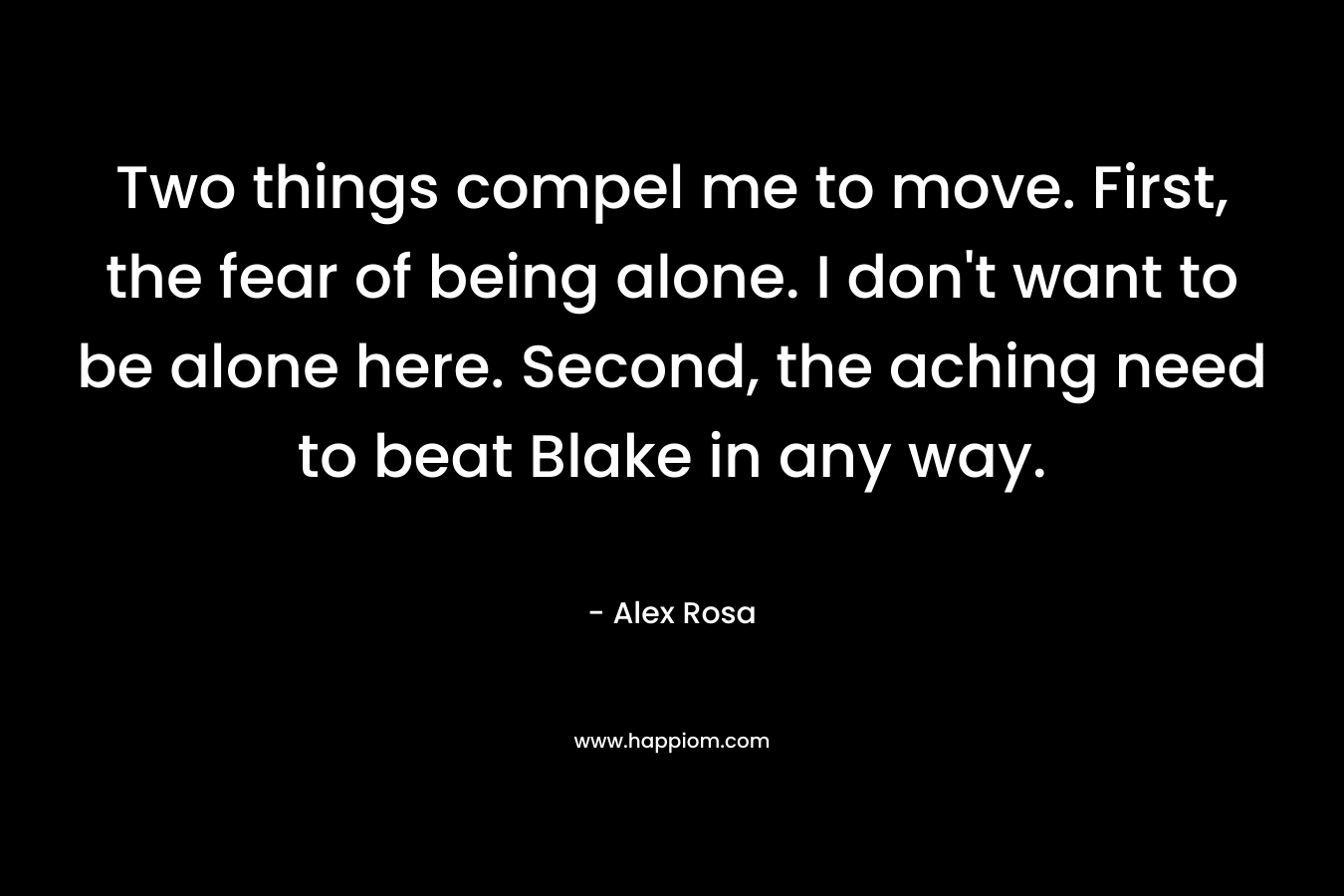 Two things compel me to move. First, the fear of being alone. I don’t want to be alone here. Second, the aching need to beat Blake in any way. – Alex Rosa
