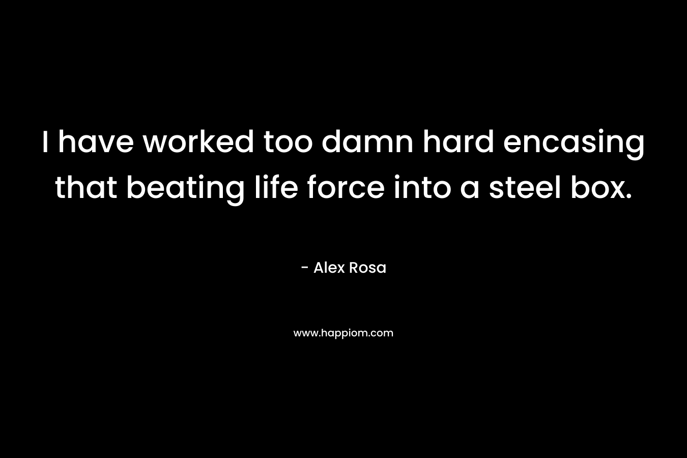 I have worked too damn hard encasing that beating life force into a steel box. – Alex Rosa
