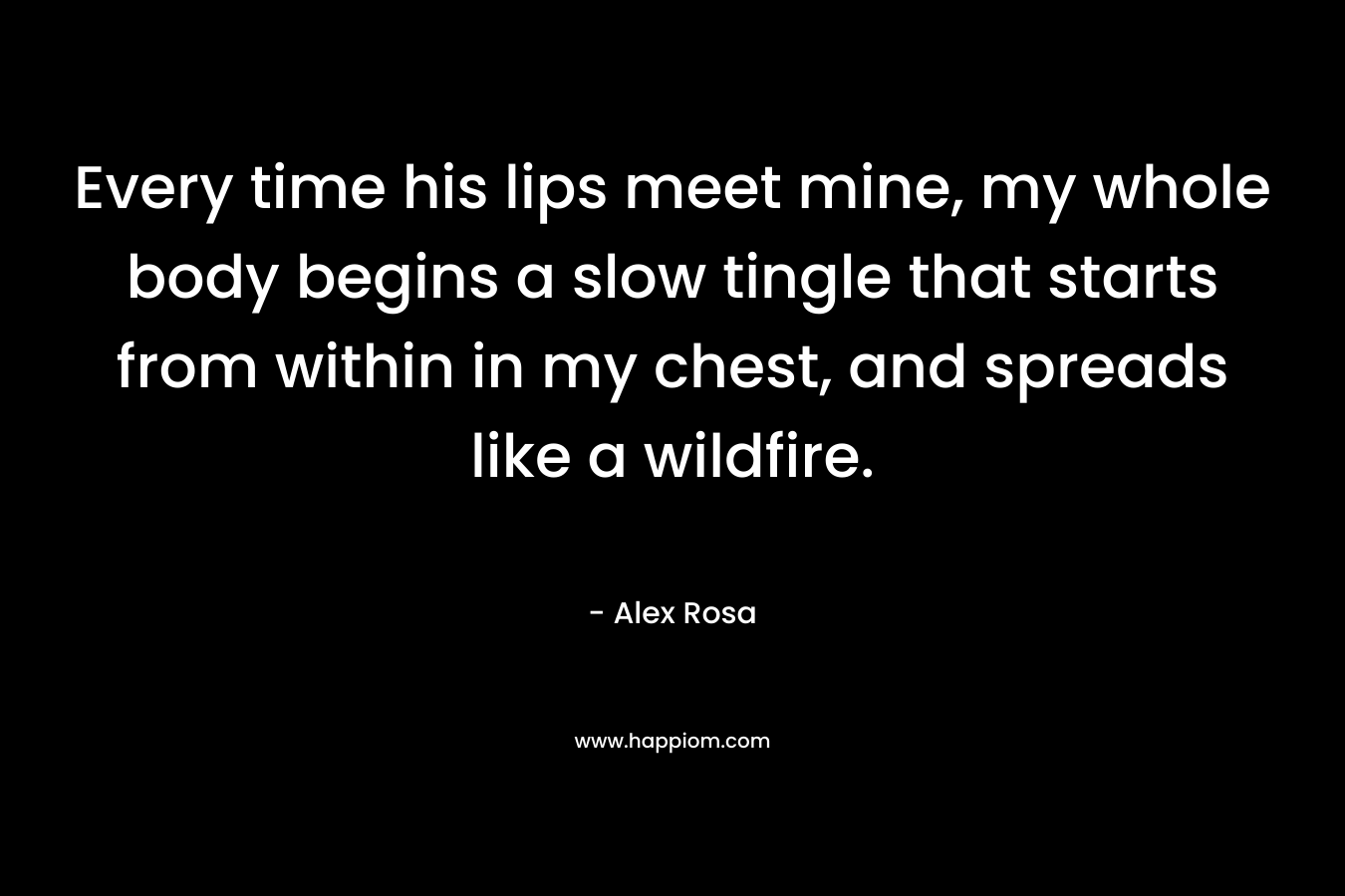 Every time his lips meet mine, my whole body begins a slow tingle that starts from within in my chest, and spreads like a wildfire.