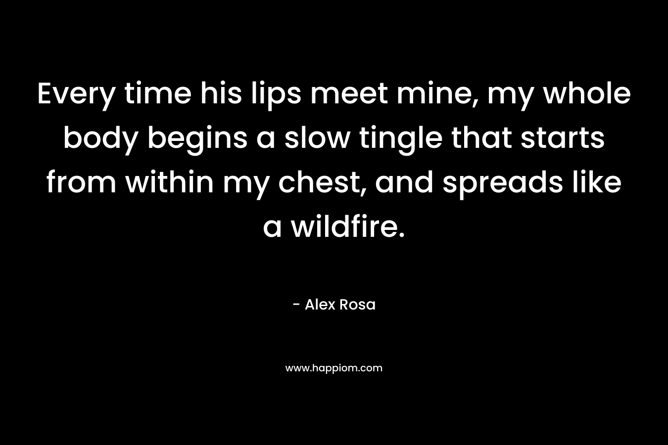 Every time his lips meet mine, my whole body begins a slow tingle that starts from within my chest, and spreads like a wildfire. – Alex Rosa