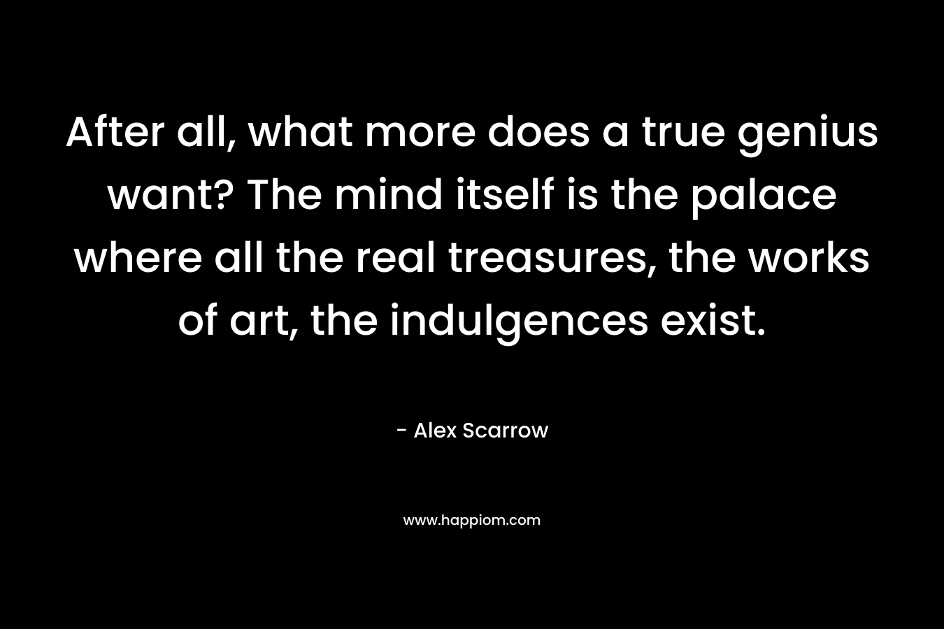 After all, what more does a true genius want? The mind itself is the palace where all the real treasures, the works of art, the indulgences exist. – Alex Scarrow