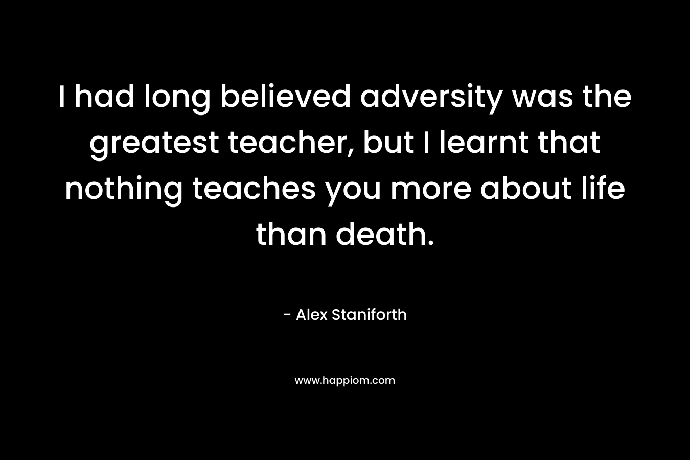 I had long believed adversity was the greatest teacher, but I learnt that nothing teaches you more about life than death. – Alex Staniforth