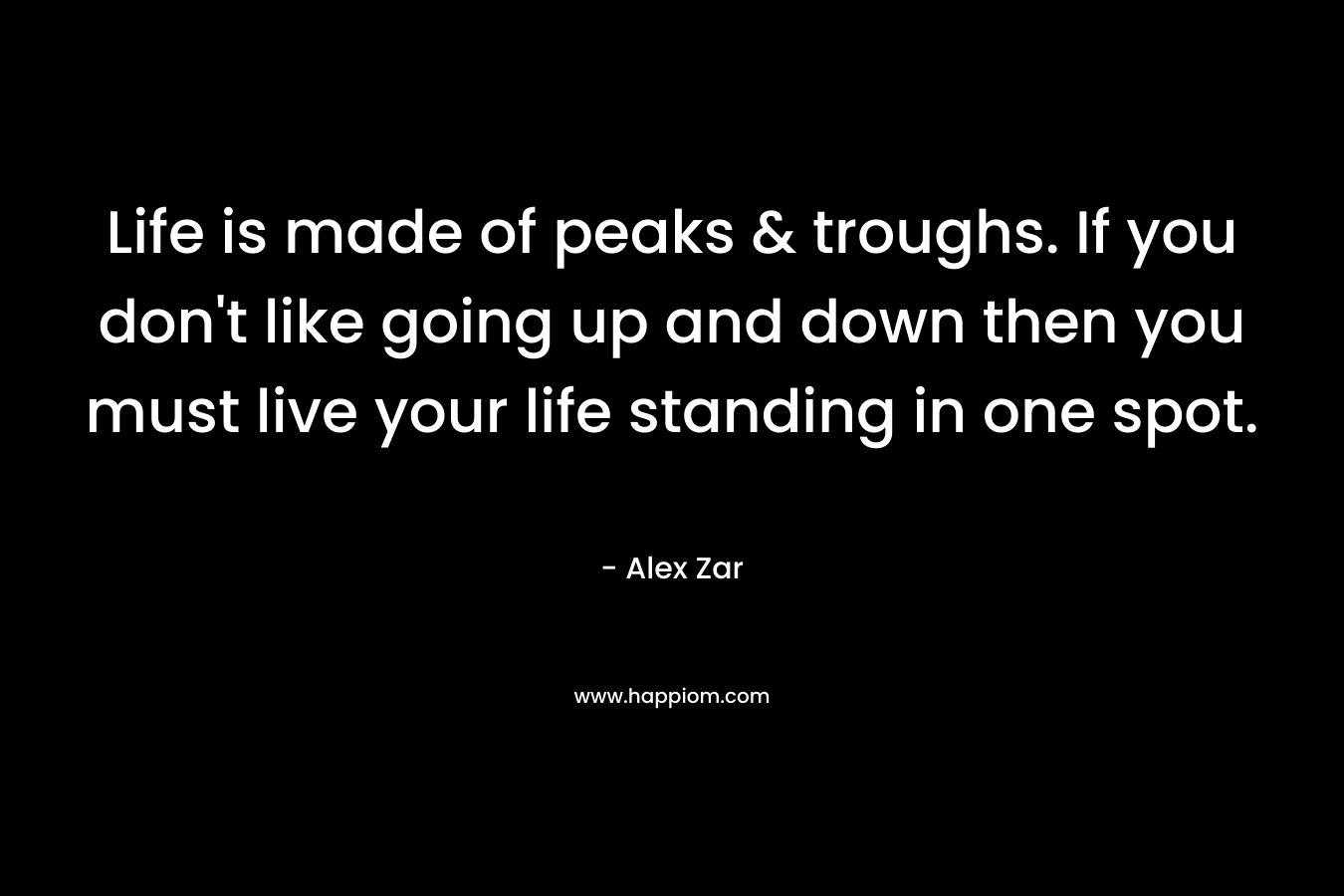 Life is made of peaks & troughs. If you don’t like going up and down then you must live your life standing in one spot. – Alex Zar