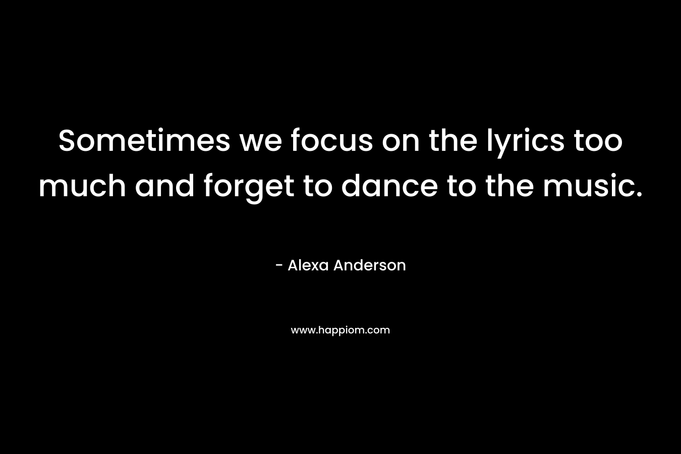 Sometimes we focus on the lyrics too much and forget to dance to the music. – Alexa Anderson