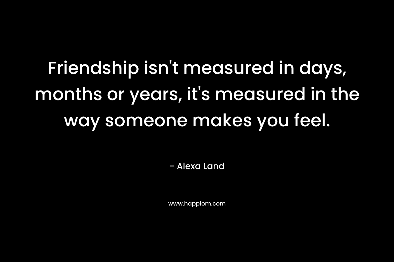 Friendship isn't measured in days, months or years, it's measured in the way someone makes you feel.