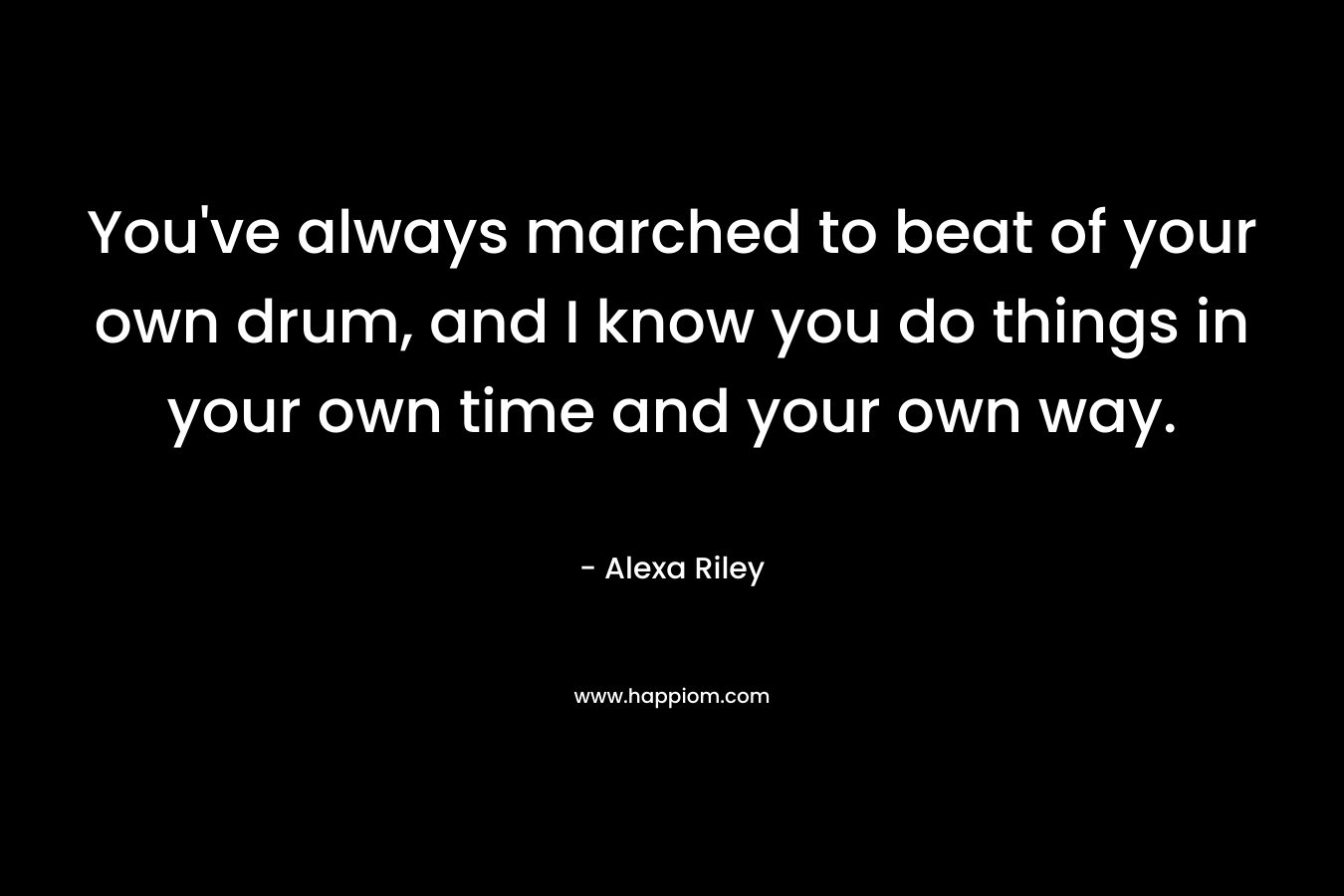 You’ve always marched to beat of your own drum, and I know you do things in your own time and your own way. – Alexa Riley
