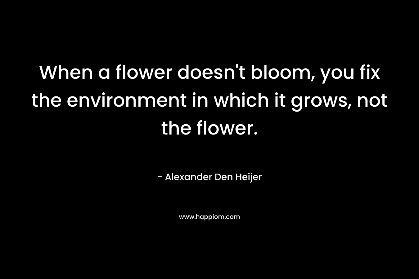 When a flower doesn't bloom, you fix the environment in which it grows, not the flower.