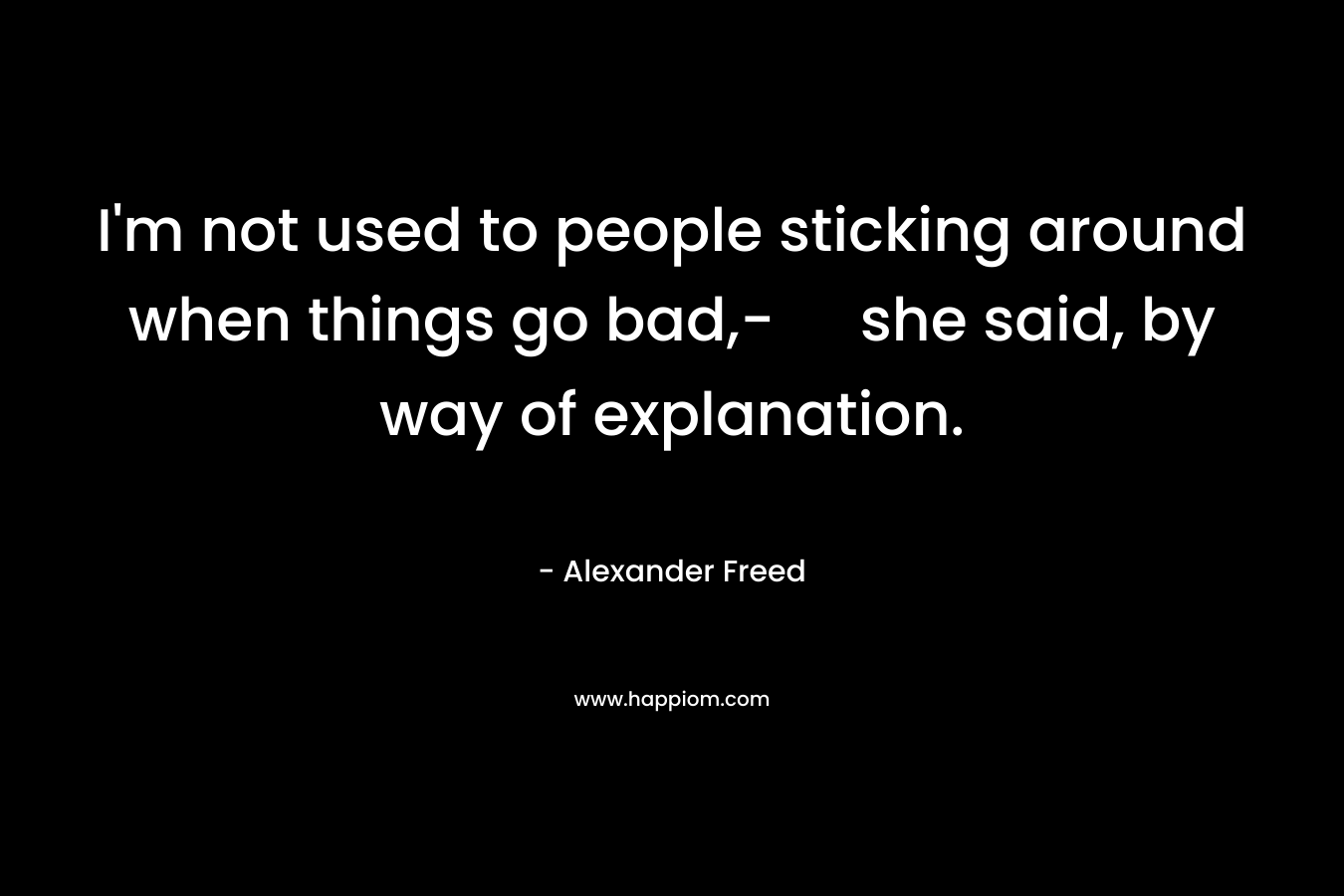 I’m not used to people sticking around when things go bad,- she said, by way of explanation. – Alexander Freed