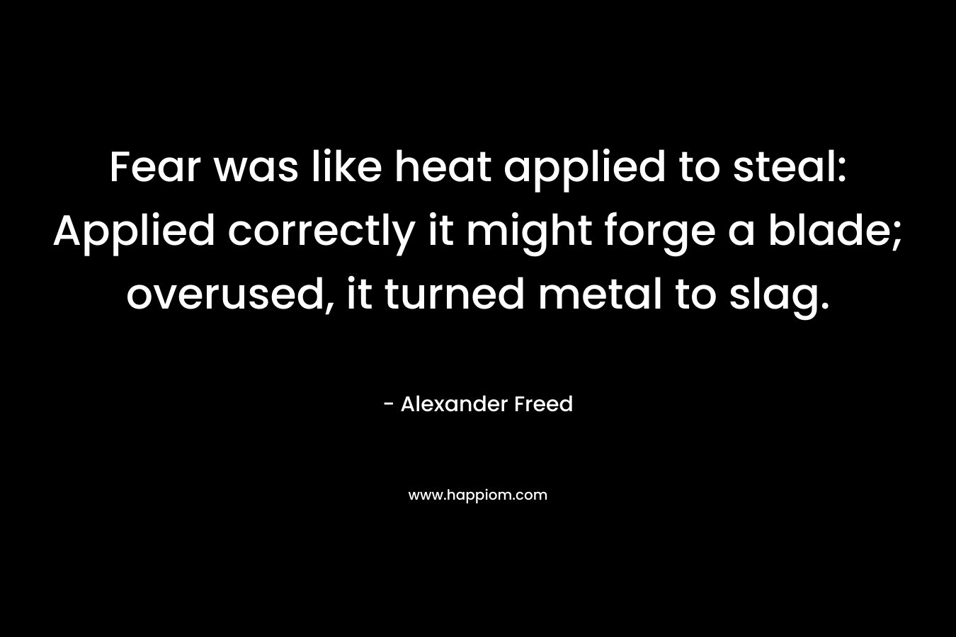 Fear was like heat applied to steal: Applied correctly it might forge a blade; overused, it turned metal to slag. – Alexander Freed
