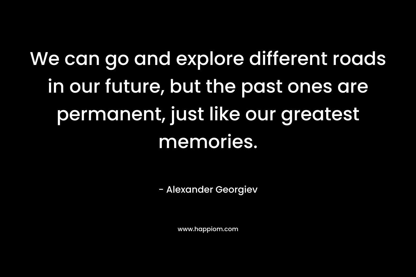 We can go and explore different roads in our future, but the past ones are permanent, just like our greatest memories.