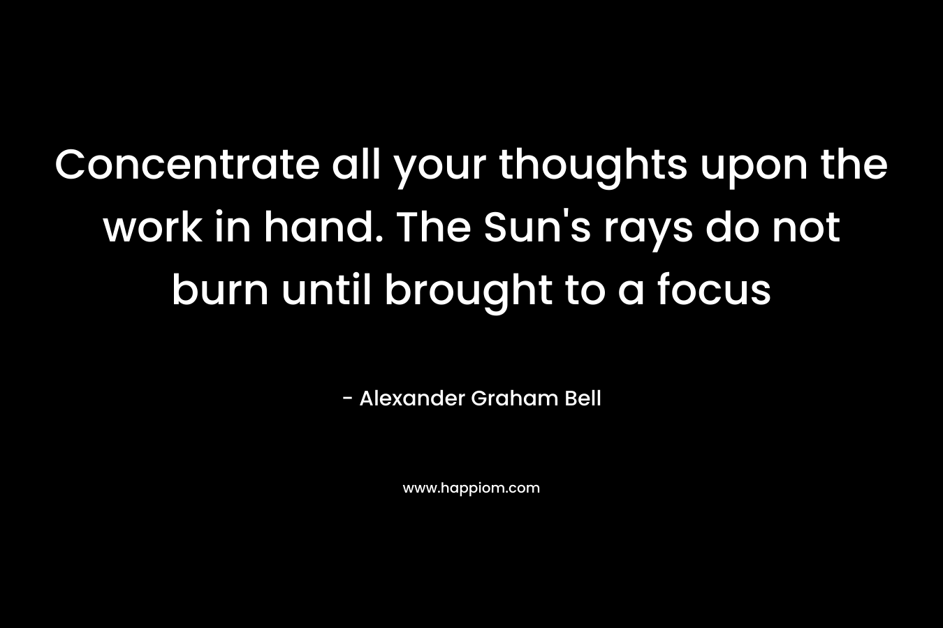 Concentrate all your thoughts upon the work in hand. The Sun’s rays do not burn until brought to a focus – Alexander Graham Bell