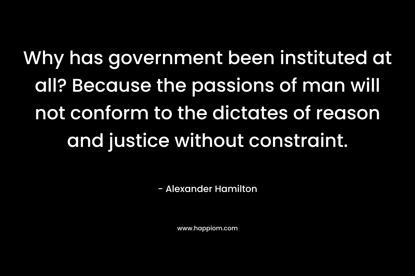 Why has government been instituted at all? Because the passions of man will not conform to the dictates of reason and justice without constraint. – Alexander Hamilton