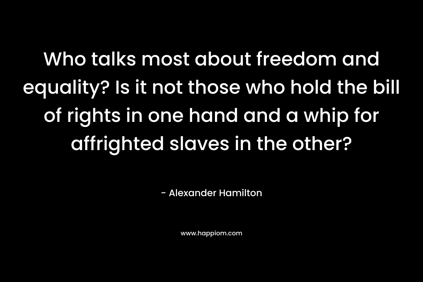 Who talks most about freedom and equality? Is it not those who hold the bill of rights in one hand and a whip for affrighted slaves in the other? – Alexander Hamilton