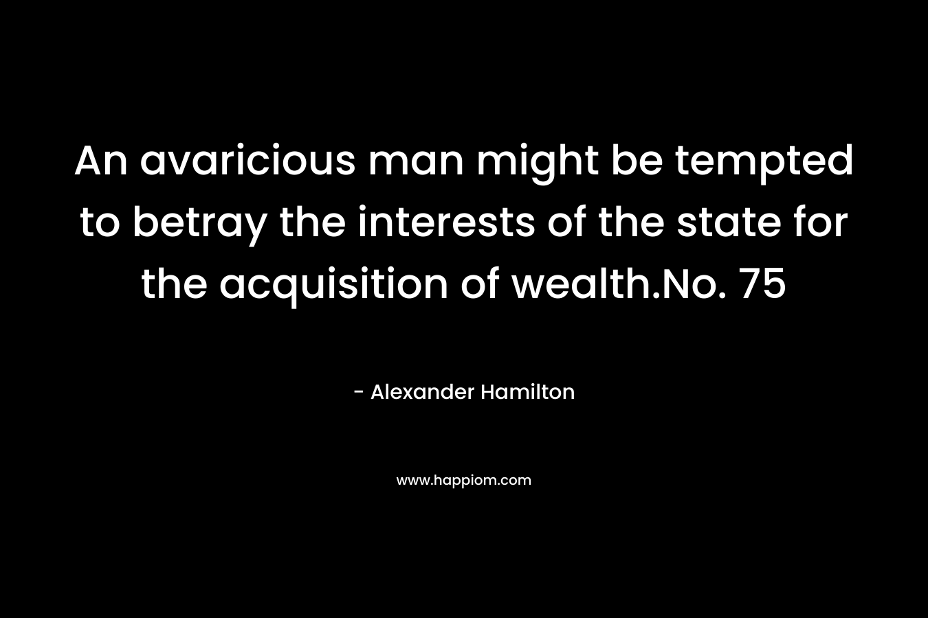 An avaricious man might be tempted to betray the interests of the state for the acquisition of wealth.No. 75 – Alexander Hamilton