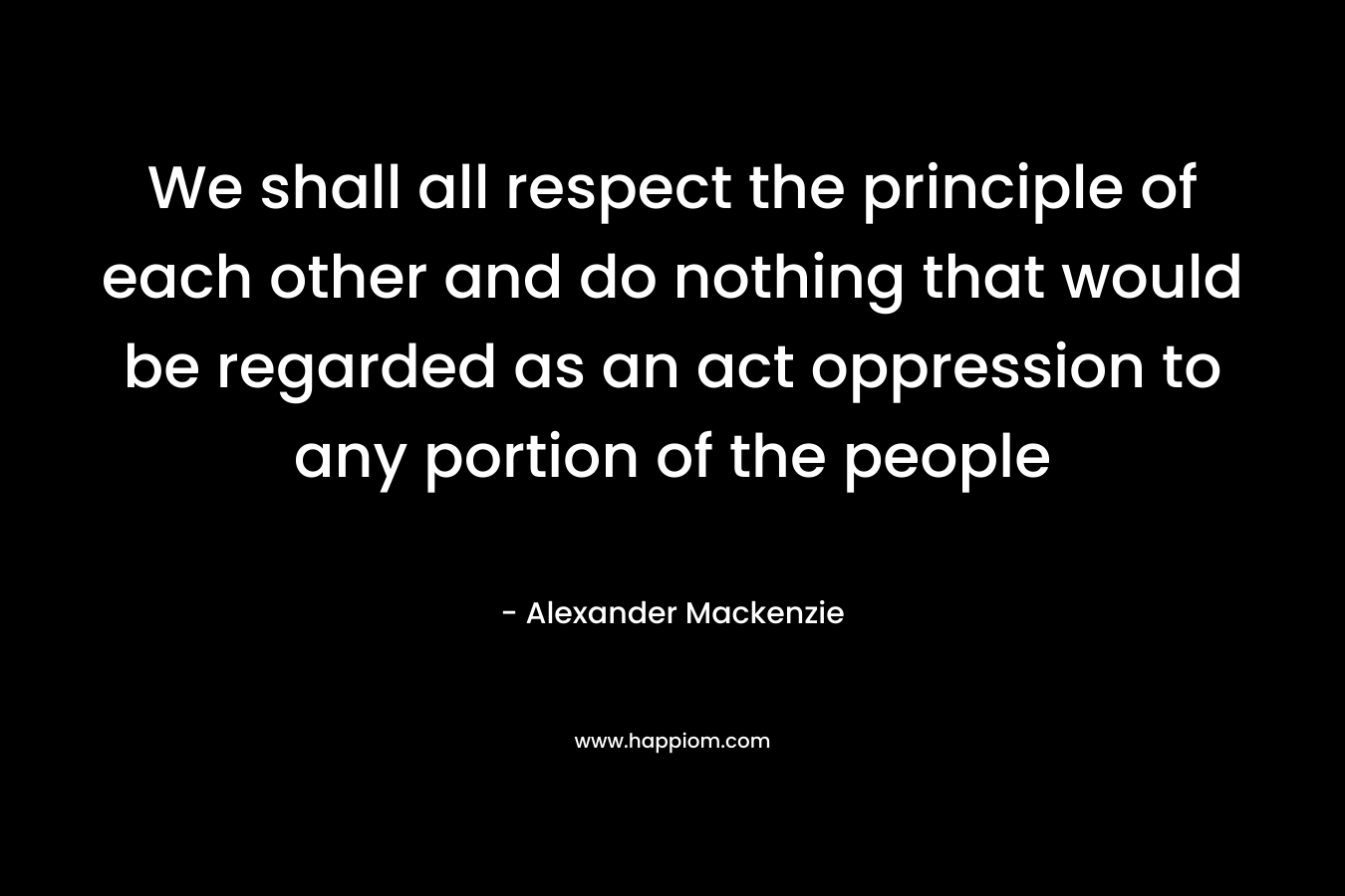 We shall all respect the principle of each other and do nothing that would be regarded as an act oppression to any portion of the people – Alexander Mackenzie