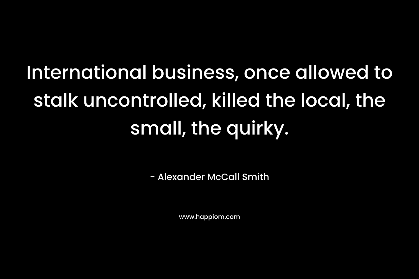 International business, once allowed to stalk uncontrolled, killed the local, the small, the quirky. – Alexander McCall Smith
