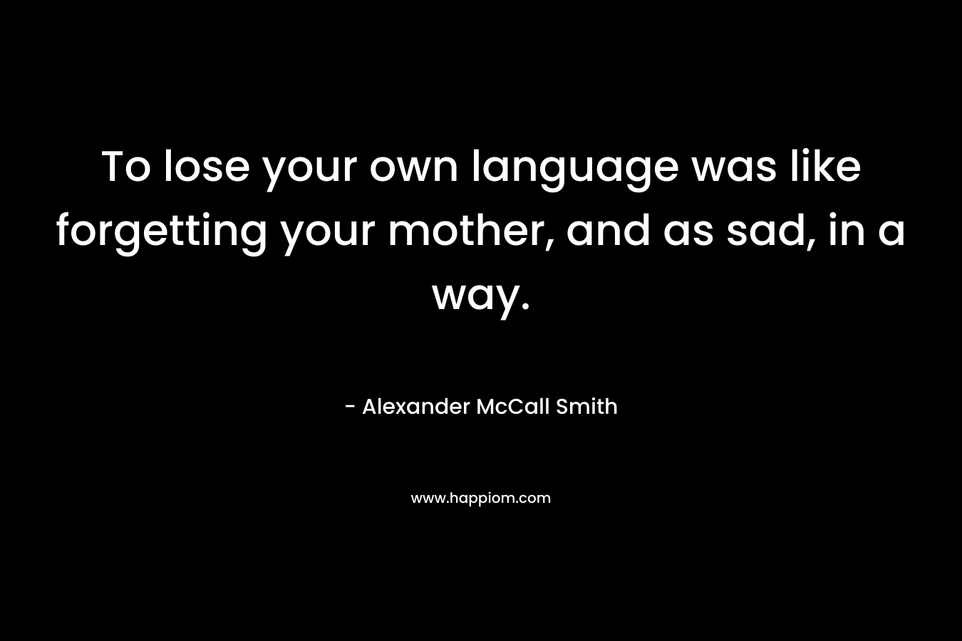 To lose your own language was like forgetting your mother, and as sad, in a way. – Alexander McCall Smith