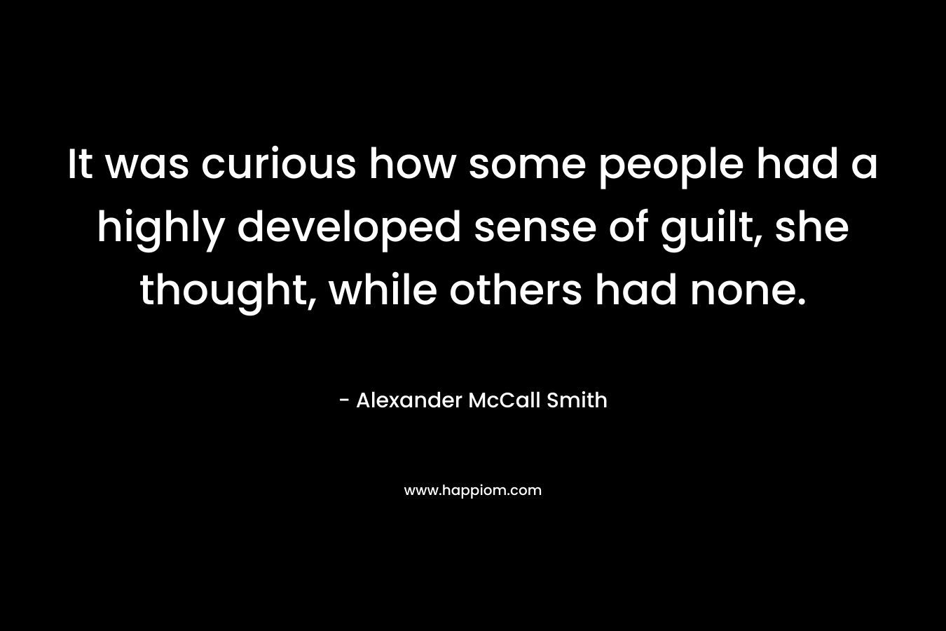 It was curious how some people had a highly developed sense of guilt, she thought, while others had none. – Alexander McCall Smith