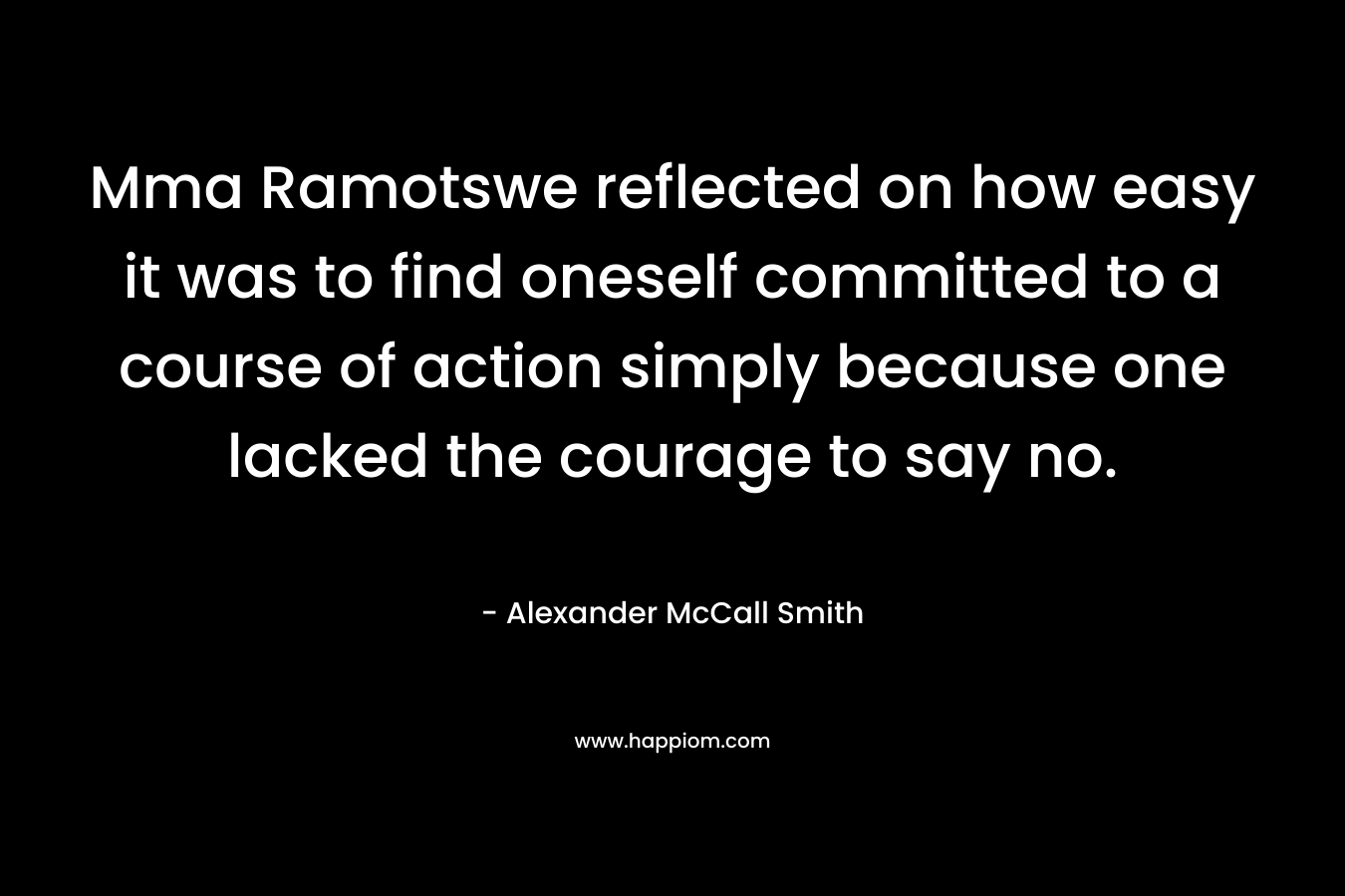 Mma Ramotswe reflected on how easy it was to find oneself committed to a course of action simply because one lacked the courage to say no.