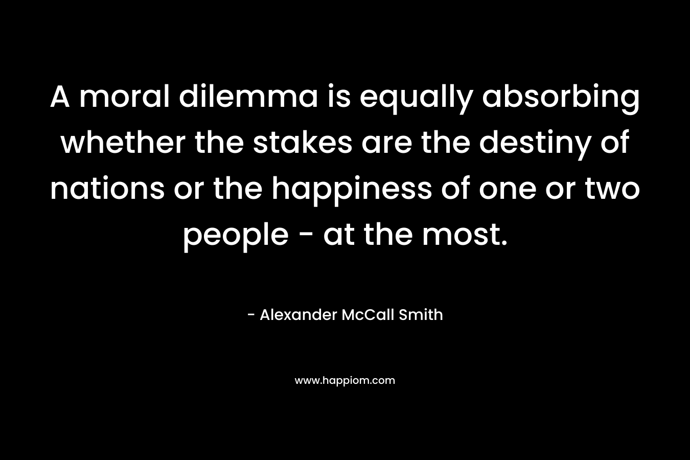 A moral dilemma is equally absorbing whether the stakes are the destiny of nations or the happiness of one or two people - at the most.