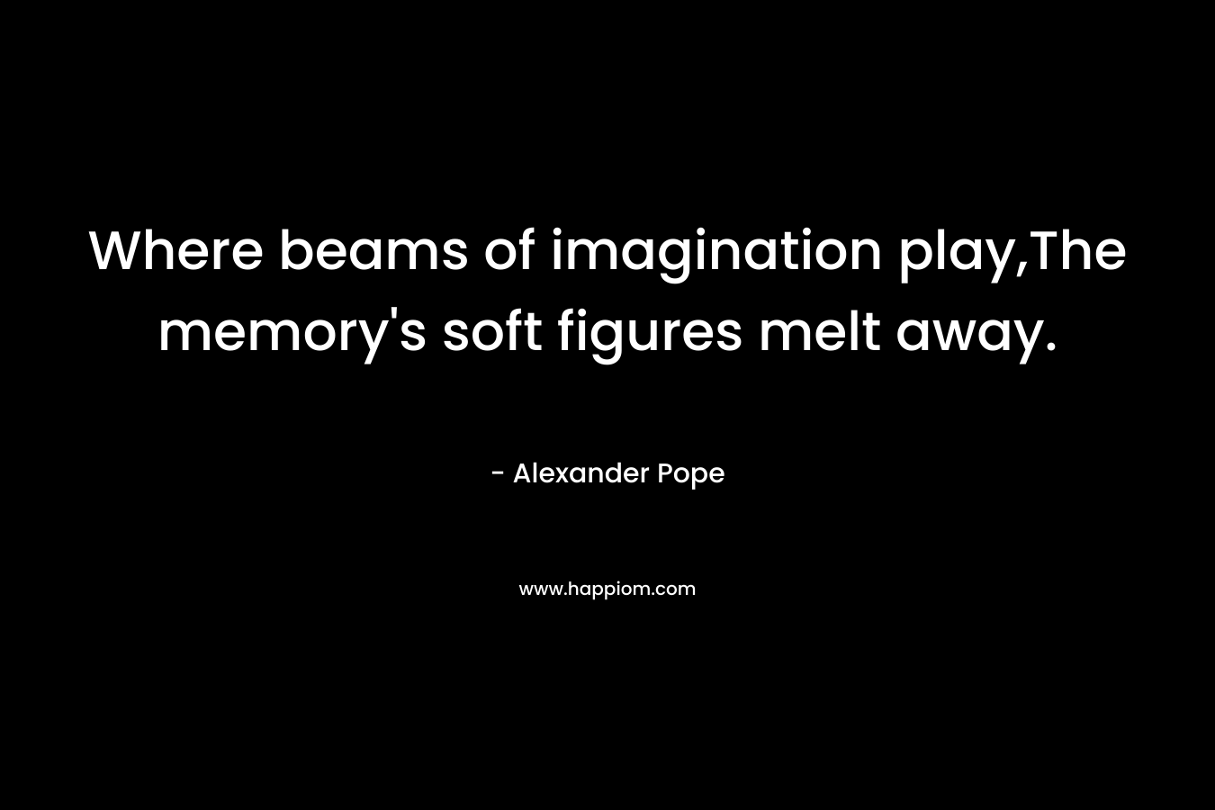 Where beams of imagination play,The memory’s soft figures melt away. – Alexander Pope