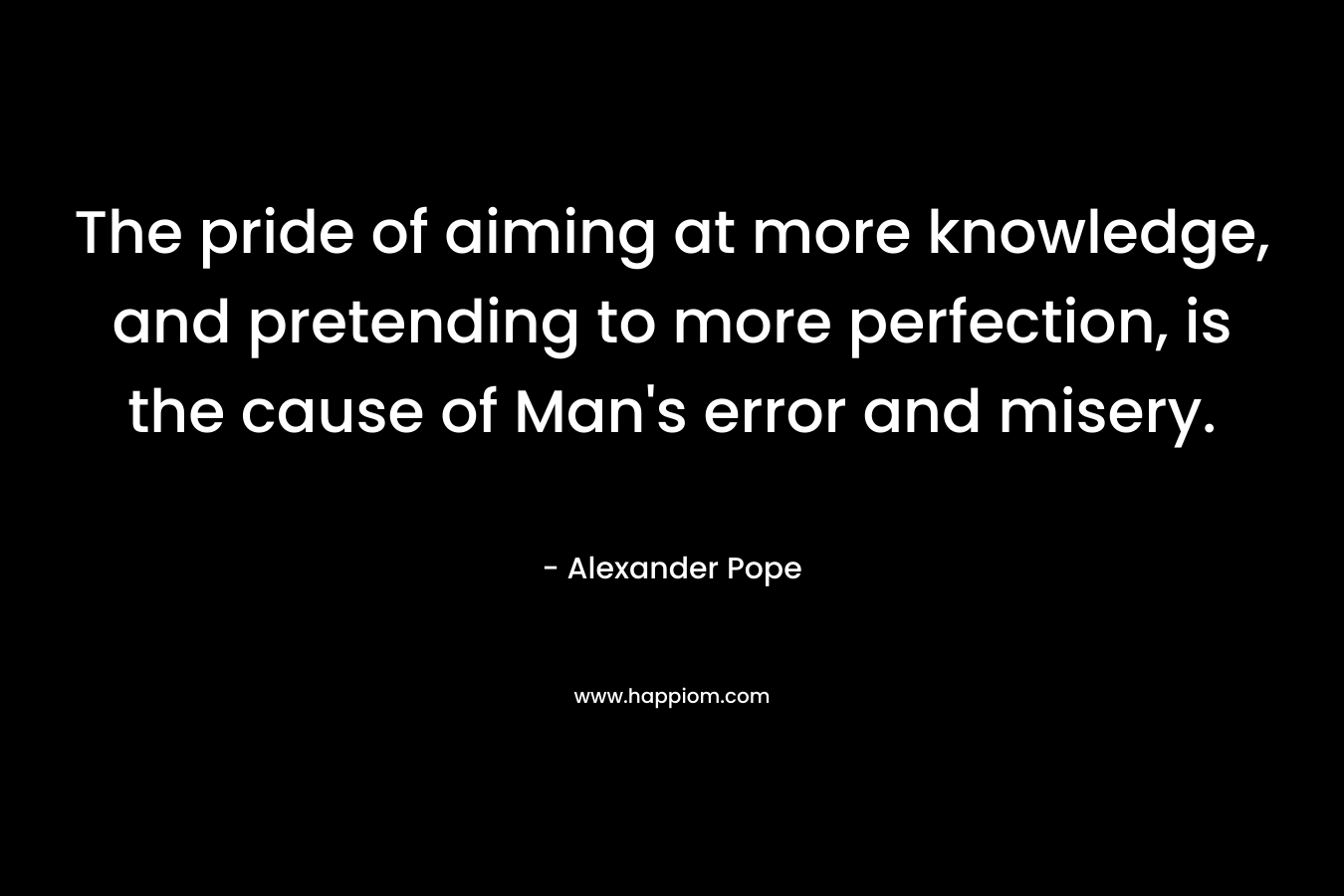 The pride of aiming at more knowledge, and pretending to more perfection, is the cause of Man's error and misery.