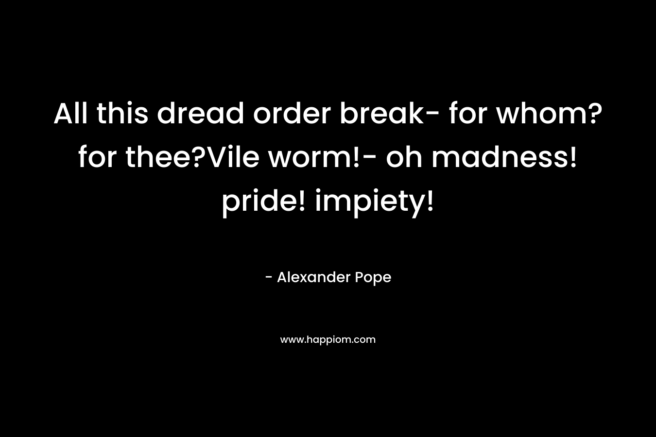 All this dread order break- for whom? for thee?Vile worm!- oh madness! pride! impiety!