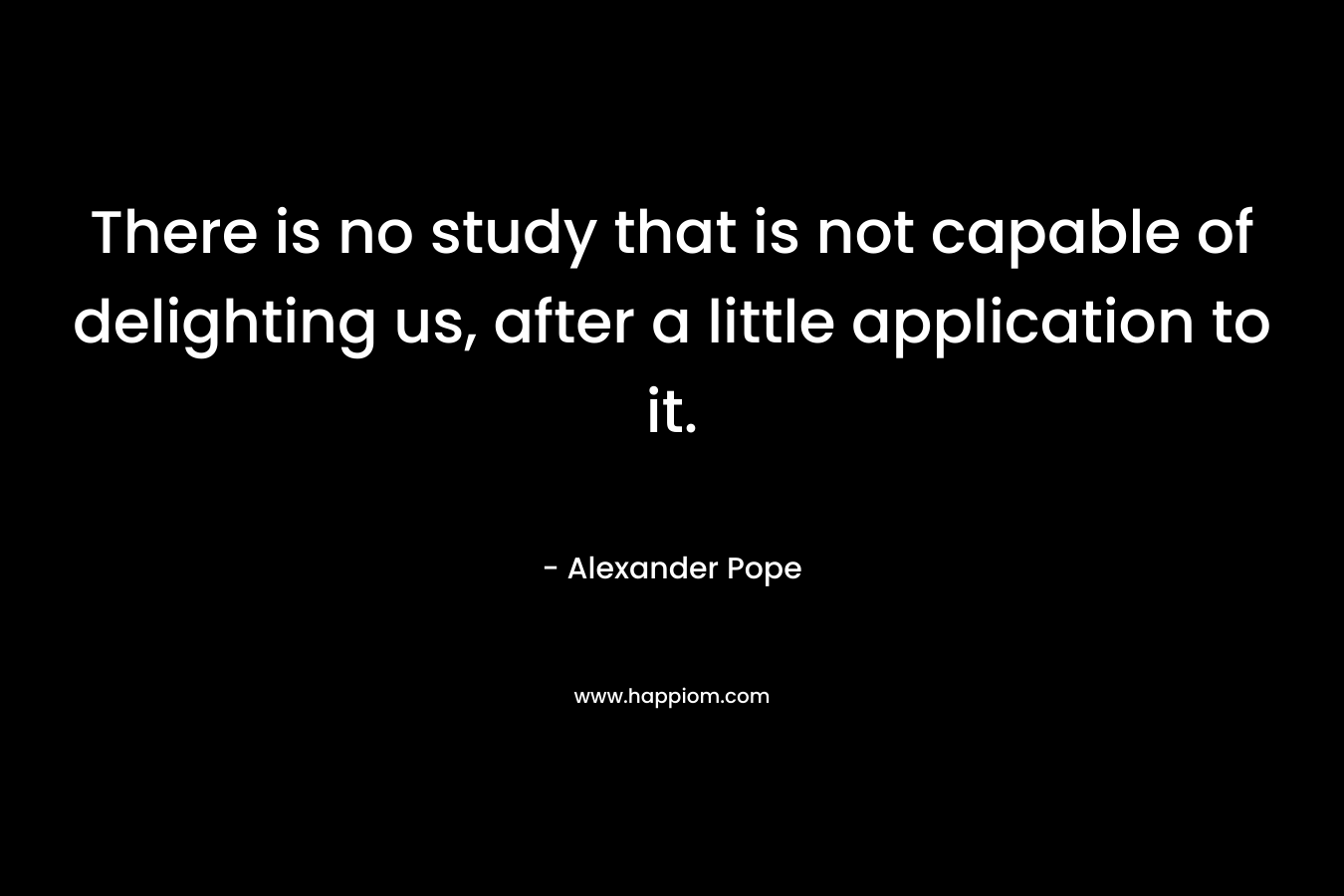 There is no study that is not capable of delighting us, after a little application to it. – Alexander Pope