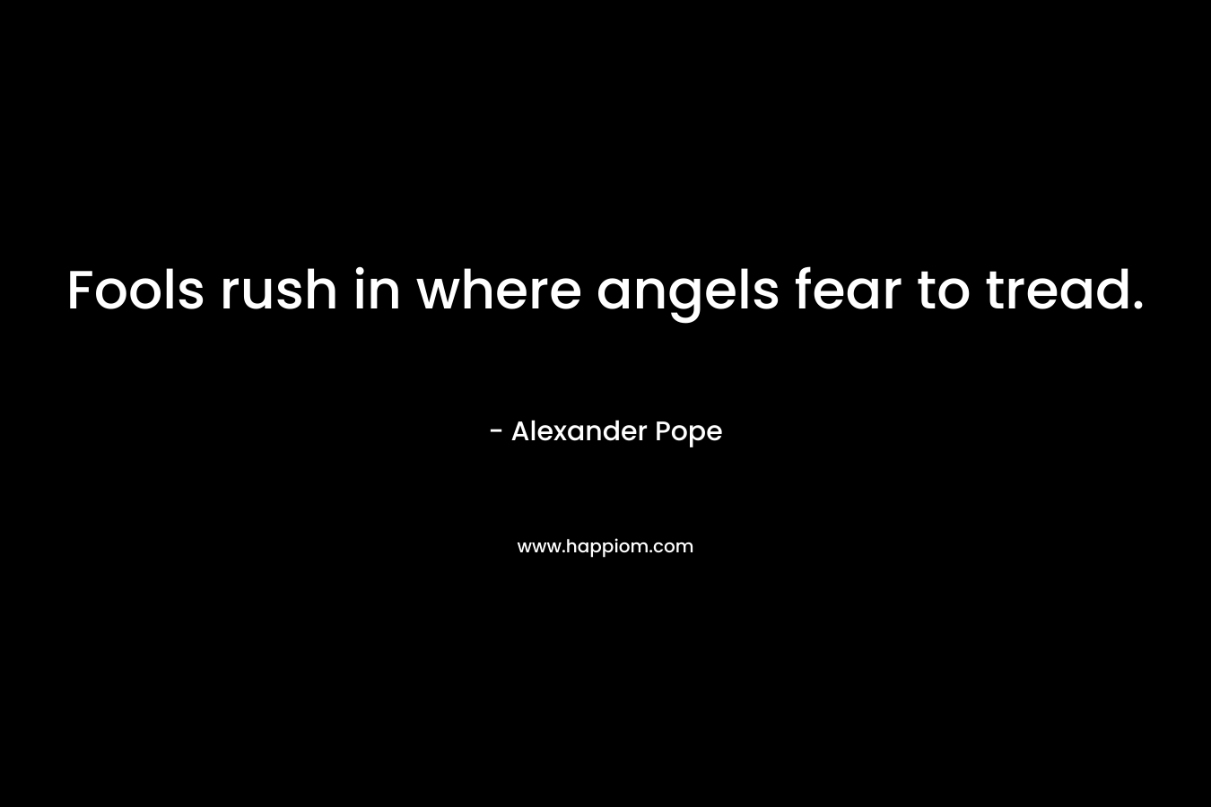 Fools rush in where angels fear to tread. – Alexander Pope